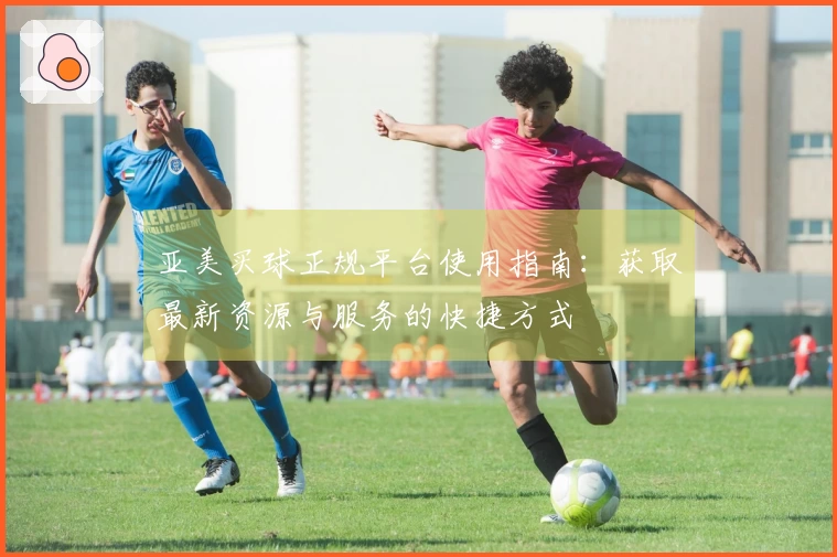 亚美买球正规平台使用指南：获取最新资源与服务的快捷方式